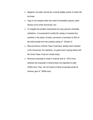  Negative List under service-tax is being slightly pruned to widen the
tax base.
 Yoga to be included within the ambit of charitable purpose under
Section 2(15) of the Income-tax Act.
 To mitigate the problem being faced by many genuine charitable
institutions, it is proposed to modify the ceiling on receipts from
activities in the nature of trade, commerce or business to 20% of
the total receipts from the existing ceiling of ` 25 lakh.13
 Most provisions of Direct Taxes Code have already been included
in the Income-tax Act, therefore, no great merit in going ahead with
the Direct Taxes Code as it exists today.
 Direct tax proposals to result in revenue loss of ` 8315 crore,
whereas the proposals in indirect taxes are expected to yield `
23383 crore. Thus, the net impact of all tax proposals would be
revenue gain of `15068 crore.
 