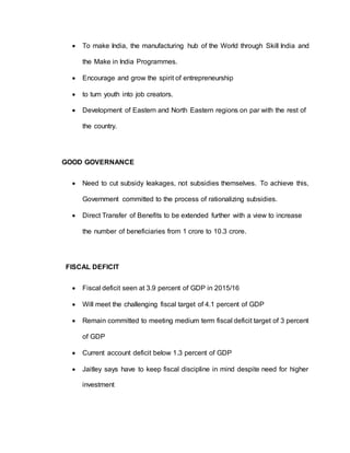  To make India, the manufacturing hub of the World through Skill India and
the Make in India Programmes.
 Encourage and grow the spirit of entrepreneurship
 to turn youth into job creators.
 Development of Eastern and North Eastern regions on par with the rest of
the country.
GOOD GOVERNANCE
 Need to cut subsidy leakages, not subsidies themselves. To achieve this,
Government committed to the process of rationalizing subsidies.
 Direct Transfer of Benefits to be extended further with a view to increase
the number of beneficiaries from 1 crore to 10.3 crore.
FISCAL DEFICIT
 Fiscal deficit seen at 3.9 percent of GDP in 2015/16
 Will meet the challenging fiscal target of 4.1 percent of GDP
 Remain committed to meeting medium term fiscal deficit target of 3 percent
of GDP
 Current account deficit below 1.3 percent of GDP
 Jaitley says have to keep fiscal discipline in mind despite need for higher
investment
 