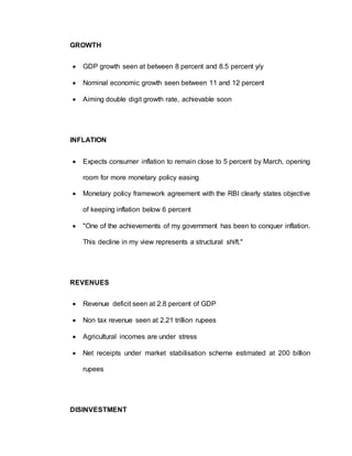 GROWTH
 GDP growth seen at between 8 percent and 8.5 percent y/y
 Nominal economic growth seen between 11 and 12 percent
 Aiming double digit growth rate, achievable soon
INFLATION
 Expects consumer inflation to remain close to 5 percent by March, opening
room for more monetary policy easing
 Monetary policy framework agreement with the RBI clearly states objective
of keeping inflation below 6 percent
 "One of the achievements of my government has been to conquer inflation.
This decline in my view represents a structural shift."
REVENUES
 Revenue deficit seen at 2.8 percent of GDP
 Non tax revenue seen at 2.21 trillion rupees
 Agricultural incomes are under stress
 Net receipts under market stabilisation scheme estimated at 200 billion
rupees
DISINVESTMENT
 