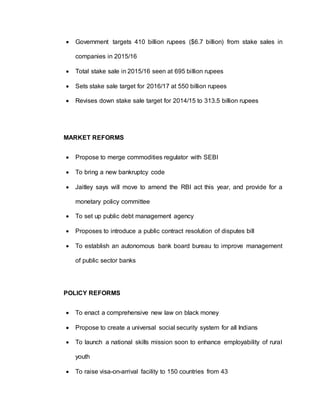  Government targets 410 billion rupees ($6.7 billion) from stake sales in
companies in 2015/16
 Total stake sale in 2015/16 seen at 695 billion rupees
 Sets stake sale target for 2016/17 at 550 billion rupees
 Revises down stake sale target for 2014/15 to 313.5 billion rupees
MARKET REFORMS
 Propose to merge commodities regulator with SEBI
 To bring a new bankruptcy code
 Jaitley says will move to amend the RBI act this year, and provide for a
monetary policy committee
 To set up public debt management agency
 Proposes to introduce a public contract resolution of disputes bill
 To establish an autonomous bank board bureau to improve management
of public sector banks
POLICY REFORMS
 To enact a comprehensive new law on black money
 Propose to create a universal social security system for all Indians
 To launch a national skills mission soon to enhance employability of rural
youth
 To raise visa-on-arrival facility to 150 countries from 43
 