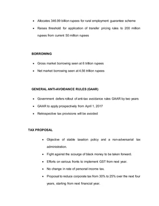  Allocates 346.99 billion rupees for rural employment guarantee scheme
 Raises threshold for application of transfer pricing rules to 200 million
rupees from current 50 million rupees
BORROWING
 Gross market borrowing seen at 6 trillion rupees
 Net market borrowing seen at 4.56 trillion rupees
GENERAL ANTI-AVOIDANCE RULES (GAAR)
 Government defers rollout of anti-tax avoidance rules GAAR by two years
 GAAR to apply prospectively from April 1, 2017
 Retrospective tax provisions will be avoided
TAX PROPOSAL
 Objective of stable taxation policy and a non-adversarial tax
administration.
 Fight against the scourge of black money to be taken forward.
 Efforts on various fronts to implement GST from next year.
 No change in rate of personal income tax.
 Proposal to reduce corporate tax from 30% to 25% over the next four
years, starting from next financial year.
 