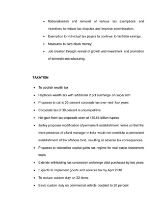  Rationalisation and removal of various tax exemptions and
incentives to reduce tax disputes and improve administration.
 Exemption to individual tax payers to continue to facilitate savings.
 Measures to curb black money;
 Job creation through revival of growth and investment and promotion
of domestic manufacturing
TAXATION
 To abolish wealth tax
 Replaces wealth tax with additional 2 pct surcharge on super rich
 Proposes to cut to 25 percent corporate tax over next four years
 Corporate tax of 30 percent is uncompetitive
 Net gain from tax proposals seen at 150.68 billion rupees
 Jaitley proposes modification of permanent establishment norms so that the
mere presence of a fund manager in India would not constitute a permanent
establishment of the offshore fund, resulting in adverse tax consequences.
 Proposes to rationalise capital gains tax regime for real estate investment
trusts
 Extends withholding tax concession on foreign debt purchases by two years
 Expects to implement goods and services tax by April 2016
 To reduce custom duty on 22 items
 Basic custom duty on commercial vehicle doubled to 20 percent
 