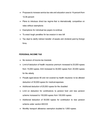  Proposes to increase service tax rate and education cess to 14 percent from
12.36 percent
 Plans to introduce direct tax regime that is internationally competitive on
rates without exemptions
 Exemptions for individual tax payers to continue
 To enact tough penalties for tax evasion in new bill
 Tax dept to clarify indirect transfer of assets and dividend paid by foreign
firms
PERSONAL INCOME TAX
 No revision of income tax brackets
 Limit of deduction of health insurance premium increased to 25,000 rupees
from 15,000 rupees; limit increased to 30,000 rupees from 20,000 rupees
for the elderly
 People aged above 80 and not covered by health insurance to be allowed
deduction of 30,000 rupees for medical expenses
 Additional deduction of 25,000 rupees for the disabled
 Limit on deduction for contributions to pension fund and new pension
scheme increased to 150,000 rupees from 100,000 rupees
 Additional deduction of 50,000 rupees for contribution to new pension
scheme under section 80CCD
 Monthly transport allowance exemption doubled to 1,600 rupees
 