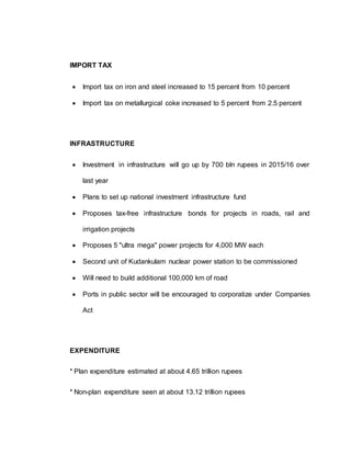 IMPORT TAX
 Import tax on iron and steel increased to 15 percent from 10 percent
 Import tax on metallurgical coke increased to 5 percent from 2.5 percent
INFRASTRUCTURE
 Investment in infrastructure will go up by 700 bln rupees in 2015/16 over
last year
 Plans to set up national investment infrastructure fund
 Proposes tax-free infrastructure bonds for projects in roads, rail and
irrigation projects
 Proposes 5 "ultra mega" power projects for 4,000 MW each
 Second unit of Kudankulam nuclear power station to be commissioned
 Will need to build additional 100,000 km of road
 Ports in public sector will be encouraged to corporatize under Companies
Act
EXPENDITURE
* Plan expenditure estimated at about 4.65 trillion rupees
* Non-plan expenditure seen at about 13.12 trillion rupees
 