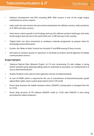 Telecommunication & IT
 Software development and ITES including BPM, R&D services is one of the single largest
contributors to service exports
 India ranks first and remains the pre-eminent destination for offshore services, with excellence
in IT, BPO and voice services
 India shows robust growth in technology start-up and software product landscape and ranks
fourth largest start-up hub in the world with over 3,100 start-ups in the country
 ‘Digital India’ has been envisioned as ambitious umbrella programme to prepare India for
knowledge based information
 Further, the ‘Make in India’ mission has included IT and BPM among 25 focus sectors
 DoT plans to conduct auction in ‘Spectrum’ in all bands to achieve overall objective of reliable
communication services
Budget Highlights:
 ‘National Optical Fibre Network Project’ of 7.5 kms networking 2.5 lakh villages is being
further speeded up by allowing willing states to undertake its execution, on reimbursement of
cost as determined by DoT
 Andhra Pradesh is first state to have opted for manner of implementation
 In case of HDPE which is required for the use in manufacture of telecommunication grade
optical fiber cables, basic custom duty reduces from 7.5% to Nil
 Excise duty structure for mobile handsets where CENVAT is being taken is changed from 6%
to 12.5%
 Excise duty structure of 2% without CENVAT credit or 12.5% with CENVAT is now being
prescribed for tablet computers
16
 