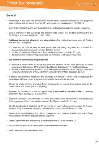 Direct Tax proposals
General
 No change in the basic rate of individual income taxes; corporate income tax rate proposed
to be reduced to 25% over the period of 4 years; however, no change in FY 2015-16
 Surcharge increased by 2% over existing limit for all taxpayers except for foreign companies
 Due to increase in the surcharge, the effective rate of DDT on dividend distributed to be
19.76% {i.e. arithmetically [15/85*100]*112%}
 Additional investment allowance and depreciation (For notified backward area of Andhra
Pradesh and Telangana):
 Deduction @ 15% of cost of new plant and machinery acquired and installed for
manufacture is allowed under section 32AD of the Act
 Further deduction of 15% allowed if the total investment exceeds Rs. 25 crore
 Additional depreciation limit proposed to be increased to 35% (currently 20%)
 Tax incentives to manufacturing and power
 Additional depreciation on assets acquired and installed for less than 180 days to enjoy
carry forward of balance 50% unclaimed additional depreciation to next financial year
 Benefit of new workman provided to all taxpayers (which was earlier enjoyed only by a
company) and the limit of new workman reduced from 100 to 50 [Section 80 JJA]
 A special tax regime to rationalize the taxability of Category 1 and II AIFs to distribute the
taxability of different heads of income amongst the fund and the investor
 Merger of similar scheme of mutual funds proposed to be exempt from capital gains in the
hands of the unit holder (Section 47 (xviii))
 Revenue department to prefer an appeal only if ‘no identical question of law’ is pending
before the Apex Court (w.e.f 1 June 2015)
 Specified Domestic Transactions to fall under the computation mechanism of transfer pricing
if the aggregate of such transactions exceeds Rs. 20 crore (earlier Rs. 5 crore)
 Wealth tax abolished. Replaced by 2% surcharge on super rich on income above Rs. 1 crore,
which is likely to affect the taxpayers not otherwise covered under Wealth Tax Act
 Donation to Swachh Bharat Kosh, Clean Ganga Fund and National Fund for Control of Drug
Abuse eligible for 100% deduction for all taxpayers
 Criteria defined for the applicability of revision powers of CIT or Principal CIT
 Procedures for application to settlement commission rationalized
 MAT rationalized for members of AOP
20
 