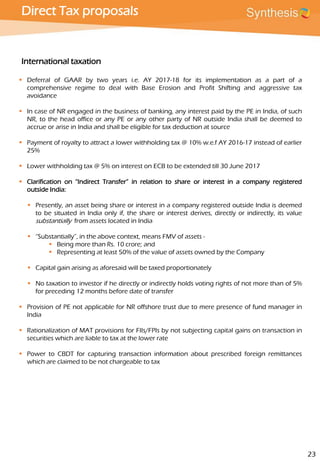 Direct Tax proposals
International taxation
 Deferral of GAAR by two years i.e. AY 2017-18 for its implementation as a part of a
comprehensive regime to deal with Base Erosion and Profit Shifting and aggressive tax
avoidance
 In case of NR engaged in the business of banking, any interest paid by the PE in India, of such
NR, to the head office or any PE or any other party of NR outside India shall be deemed to
accrue or arise in India and shall be eligible for tax deduction at source
 Payment of royalty to attract a lower withholding tax @ 10% w.e.f AY 2016-17 instead of earlier
25%
 Lower withholding tax @ 5% on interest on ECB to be extended till 30 June 2017
 Clarification on “Indirect Transfer” in relation to share or interest in a company registered
outside India:
 Presently, an asset being share or interest in a company registered outside India is deemed
to be situated in India only if, the share or interest derives, directly or indirectly, its value
substantially from assets located in India
 “Substantially”, in the above context, means FMV of assets -
 Being more than Rs. 10 crore; and
 Representing at least 50% of the value of assets owned by the Company
 Capital gain arising as aforesaid will be taxed proportionately
 No taxation to investor if he directly or indirectly holds voting rights of not more than of 5%
for preceding 12 months before date of transfer
 Provision of PE not applicable for NR offshore trust due to mere presence of fund manager in
India
 Rationalization of MAT provisions for FIIs/FPIs by not subjecting capital gains on transaction in
securities which are liable to tax at the lower rate
 Power to CBDT for capturing transaction information about prescribed foreign remittances
which are claimed to be not chargeable to tax
23
 