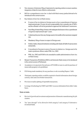 9
Newstructureofelectronicfilingofstatementsbyreportingentitiestoensureseamless
integrationofdataformoreeffectiveenforcement.
Bill for a comprehensive new law to deal with black money parked abroad to be
introducedinthecurrentsession.
Key features of new law on black money:
♦ Evasion of tax in relation to foreign assets to have a punishment of rigorous
imprisonmentupto10years,benon-compoundable,haveapenaltyrateof300%
andtheoffenderwillnotbepermittedtoapproachtheSettlementCommission.
♦ Non-filingofreturn/filingofreturnwithinadequatedisclosurestohaveapunishment
ofrigorousimprisonmentupto7years.
♦ Undisclosedincomefromanyforeignassetstobetaxableatthemaximummarginal
rate.
♦ Mandatoryfilingofreturninrespectofforeignasset.
♦ Entities,banks,financialinstitutionsincludingindividualsallliableforprosecution
andpenalty.
♦ Concealment of income/evasion of income in relation to a foreign asset to be
made a predicate offence under PMLAct, 2002.
♦ PMLAct, 2002 and FEMAto be amended to enable administration of newAct
on black money.
BenamiTransactions(Prohibition)Billtocurbdomesticblackmoneytobeintroduced
inthecurrentsessionofParliament.
Acceptance or re-payment of an advance of ` 20,000 or more in cash for purchase of
immovablepropertytobeprohibited.
PAN being made mandatory for any purchase or sale exceeding Rupees 1 lakh.
Third party reporting entities would be required to furnish information about foreign
currency sales and cross border transactions.
Provisiontotacklesplittingofreportabletransactions.
LeverageoftechnologybyCBDTandCBECtoaccessinformationfromeither’sdata
bases.
Make in India
Revival of growth and investment and promotion of domestic manufacturing for job
creation.
Tax “pass through” to be allowed to both category I and category II alternative
investmentfunds.
 