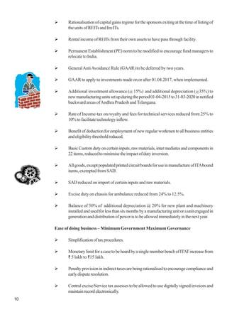 10
Rationalisationofcapitalgainsregimeforthesponsorsexitingatthetimeoflistingof
theunitsofREITsandInvITs.
RentalincomeofREITsfromtheirownassetstohavepassthroughfacility.
Permanent Establishment (PE) norm to be modified to encourage fund managers to
relocate to India.
GeneralAntiAvoidance Rule (GAAR) to be deferred by two years.
GAAR to apply to investments made on or after 01.04.2017, when implemented.
Additional investment allowance (@ 15%) and additional depreciation (@35%) to
newmanufacturingunitssetupduringtheperiod01-04-2015to31-03-2020innotified
backward areas ofAndhra Pradesh and Telangana.
Rate of Income-tax on royalty and fees for technical services reduced from 25% to
10%tofacilitatetechnologyinflow.
Benefitofdeductionforemploymentofnewregularworkmentoallbusinessentities
andeligibilitythresholdreduced.
BasicCustomdutyoncertaininputs,rawmaterials,intermediatesandcomponentsin
22items,reducedtominimisetheimpactofdutyinversion.
Allgoods,exceptpopulatedprintedcircuitboardsforuseinmanufactureofITAbound
items,exemptedfromSAD.
SAD reduced on import of certain inputs and raw materials.
Excise duty on chassis for ambulance reduced from 24% to 12.5%.
Balance of 50% of additional depreciation @ 20% for new plant and machinery
installedandusedforlessthansixmonthsbyamanufacturingunitoraunitengagedin
generationanddistributionofpoweristobeallowedimmediatelyinthenextyear.
Ease of doing business – Minimum Government Maximum Governance
Simplificationoftaxprocedures.
MonetarylimitforacasetobeheardbyasinglememberbenchofITATincreasefrom
` 5 lakh to `15 lakh.
Penaltyprovisioninindirecttaxesarebeingrationalisedtoencouragecomplianceand
earlydisputeresolution.
Central excise/Service tax assesses to be allowed to use digitally signed invoices and
maintainrecordelectronically.
 
 