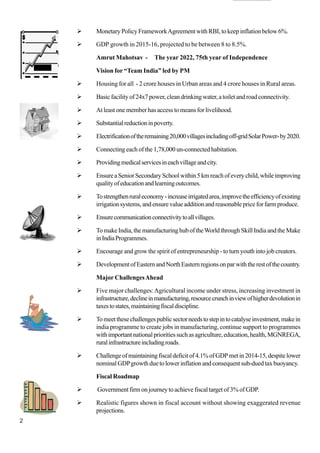 2
Monetary Policy FrameworkAgreement with RBI, to keep inflation below 6%.
GDP growth in 2015-16, projected to be between 8 to 8.5%.
Amrut Mahotsav - The year 2022, 75th year of Independence
Vision for “Team India” led by PM
Housing for all - 2 crore houses in Urban areas and 4 crore houses in Rural areas.
Basicfacilityof24x7power,cleandrinkingwater,atoiletandroadconnectivity.
At least one member has access to means for livelihood.
Substantialreductioninpoverty.
Electrificationoftheremaining20,000villagesincludingoff-gridSolarPower-by2020.
Connecting each of the 1,78,000 un-connected habitation.
Providingmedicalservicesineachvillageandcity.
EnsureaSeniorSecondarySchoolwithin5kmreachofeverychild,whileimproving
qualityofeducationandlearningoutcomes.
Tostrengthenruraleconomy-increaseirrigatedarea,improvetheefficiencyofexisting
irrigationsystems,andensurevalueadditionandreasonablepriceforfarmproduce.
Ensurecommunicationconnectivitytoallvillages.
TomakeIndia,themanufacturinghuboftheWorldthroughSkillIndiaandtheMake
inIndiaProgrammes.
Encourage and grow the spirit of entrepreneurship - to turn youth into job creators.
DevelopmentofEasternandNorthEasternregionsonparwiththerestofthecountry.
Major ChallengesAhead
Five major challenges:Agricultural income under stress, increasing investment in
infrastructure,declineinmanufacturing,resourcecrunchinviewofhigherdevolutionin
taxestostates,maintainingfiscaldiscipline.
Tomeetthesechallengespublicsectorneedstostepintocatalyseinvestment,makein
india programme to create jobs in manufacturing, continue support to programmes
withimportantnationalprioritiessuchasagriculture,education,health,MGNREGA,
ruralinfrastructureincludingroads.
Challengeofmaintainingfiscaldeficitof4.1%ofGDPmetin2014-15,despitelower
nominalGDPgrowthduetolowerinflationandconsequentsub-duedtaxbuoyancy.
Fiscal Roadmap
Government firm on journey to achieve fiscal target of 3% of GDP.
Realistic figures shown in fiscal account without showing exaggerated revenue
projections.
  
 