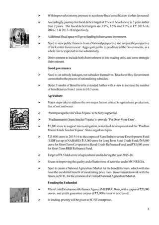 3
Withimprovedeconomy,pressuretoacceleratefiscalconsolidationtoohasdecreased.
Accordingly, journey for fiscal deficit target of 3% will be achieved in 3 years rather
than 2 years. The fiscal deficit targets are 3.9%, 3.5% and 3.0% in FY 2015-16,
2016-17 & 2017-18 respectively.
Additionalfiscalspacewillgotofundinginfrastructureinvestment.
NeedtoviewpublicfinancesfromaNationalperspectiveandnotjusttheperspective
of the Central Government. Aggregate public expenditure of the Governments, as a
whole can be expected to rise substantially.
Disinvestmenttoincludebothdisinvestmentinlossmakingunits,andsomestrategic
disinvestment.
Good governance
Needtocutsubsidyleakages,notsubsidiesthemselves.Toachievethis,Government
committedtotheprocessofrationalizingsubsidies.
DirectTransfer of Benefits to be extended further with a view to increase the number
of beneficiaries from 1 crore to 10.3 crore.
Agriculture
Major steps take to address the two major factors critical to agricultural production,
that of soil and water.
‘Paramparagat KrishiVikasYojana’to be fully supported.
‘Pradhanmantri Gram SinchaiYojana’to provide ‘Per Drop More Crop’.
`5,300 crore to support micro-irrigation, watershed development and the ‘Pradhan
Mantri Krishi SinchaiYojana’. States urged to chip in.
`25,000 crore in 2015-16 to the corpus of Rural Infrastructure Development Fund
(RIDF)setupinNABARD;`15,000croreforLongTermRuralCreditFund;`45,000
crore for ShortTerm Co-operative Rural Credit Refinance Fund; and `15,000 crore
forShortTermRRBRefinanceFund.
Target of `8.5 lakh crore of agricultural credit during the year 2015-16.
FocusonimprovingthequalityandeffectivenessofactivitiesunderMGNREGA.
Need to create a NationalAgriculture Market for the benefit farmers, which will also
have the incidental benefit of moderating price rises. Government to work with the
States, in NITI, for the creation of a Unified NationalAgriculture Market.
FundingtheUnfunded
MicroUnitsDevelopmentRefinanceAgency(MUDRA)Bank,withacorpusof`20,000
crores, and credit guarantee corpus of `3,000 crores to be created.
Inlending,prioritywillbegiventoSC/STenterprises.
 
 