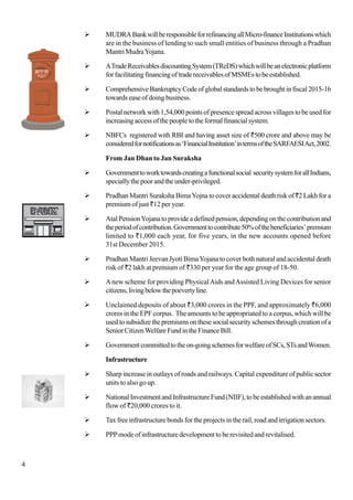 4
MUDRABankwillberesponsibleforrefinancingallMicro-financeInstitutionswhich
are in the business of lending to such small entities of business through a Pradhan
MantriMudraYojana.
ATradeReceivablesdiscountingSystem(TReDS)whichwillbeanelectronicplatform
forfacilitatingfinancingoftradereceivablesofMSMEstobeestablished.
ComprehensiveBankruptcyCodeofglobalstandardstobebroughtinfiscal2015-16
towards ease of doing business.
Postal network with 1,54,000 points of presence spread across villages to be used for
increasingaccessofthepeopletotheformalfinancialsystem.
NBFCs registered with RBI and having asset size of `500 crore and above may be
consideredfornotificationsas‘FinancialInstitution’intermsoftheSARFAESIAct,2002.
From Jan Dhan to Jan Suraksha
Governmenttoworktowardscreatingafunctionalsocial securitysystemforallIndians,
speciallythepoorandtheunder-privileged.
Pradhan Mantri Suraksha BimaYojna to cover accidental death risk of`2 Lakh for a
premium of just `12 per year.
AtalPensionYojanatoprovideadefinedpension,dependingonthecontributionand
theperiodofcontribution.Governmenttocontribute50%ofthebeneficiaries’premium
limited to `1,000 each year, for five years, in the new accounts opened before
31st December 2015.
Pradhan Mantri Jeevan Jyoti BimaYojana to cover both natural and accidental death
risk of `2 lakh at premium of `330 per year for the age group of 18-50.
Anew scheme for providing PhysicalAids andAssisted Living Devices for senior
citizens,livingbelowthepoevertyline.
Unclaimed deposits of about `3,000 crores in the PPF, and approximately `6,000
crores in the EPF corpus. The amounts to be appropriated to a corpus, which will be
usedtosubsidizethepremiumsonthesesocialsecurityschemesthroughcreationofa
SeniorCitizenWelfareFundintheFinanceBill.
Governmentcommittedtotheon-goingschemesforwelfareofSCs,STsandWomen.
Infrastructure
Sharp increase in outlays of roads and railways. Capital expenditure of public sector
units to also go up.
NationalInvestmentandInfrastructureFund(NIIF),tobeestablishedwithanannual
flow of `20,000 crores to it.
Tax free infrastructure bonds for the projects in the rail, road and irrigation sectors.
PPPmodeofinfrastructuredevelopmenttoberevisitedandrevitalised.
 