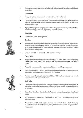 6
CommenceworkondevelopinganIndiangoldcoin,whichwillcarrytheAshokChakra
on its face.
Investment
ForeigninvestmentsinAlternateInvestmentFundstobeallowed.
Distinctionbetweendifferenttypesofforeigninvestments,especiallybetweenforeign
portfolioinvestmentsandforeigndirectinvestmentstobedoneawaywith. Replacement
with composite caps.
AprojectdevelopmentcompanytofacilitatesettingupmanufacturinghubsinCMLV
countries,namely,Cambodia,Myanmar,LaosandVietnam.
Safe India
`1000 crores to the Nirbhaya Fund.
Tourism
Resources to be provided to start work along landscape restoration, signage and
interpretation centres, parking, access for the differently abled , visitors’ amenities,
includingsecuritiesandtoilets,illuminationandplansforbenefitingcommunitiesaround
thematvariousheritagesites.
Visas on arrival to be increased to 150 countries in stages.
Green India
Target of renewable energy capacity revised to 175000 MW till 2022, comprising
100000 MW Solar, 60000 MW Wind, 10000 MW Biomass and 5000 MW Small
Hydro.
Aneedforprocurementlawtocontainmalfeasanceinpublicprocurement.
ProposaltointroduceapublicContracts(resolutionofdisputes)Billtostreamlinethe
institutionalarrangementsforresolutionofsuchdisputes.
ProposaltointroducearegulatoryreformBillthatwillbringaboutacogencyofapproach
acrossvarioussectorsofinfrastructure.
Skill India
Lessthan5%ofourpotentialworkforcegetsformalskilltrainingtobeemployable. A
nationalskillmissiontoconsolidateskillinitiativesspreadaccrossseveralministriesto
belaunched.
DeenDayalUpadhyayGraminKaushalYojanatoenhancetheemployabilityofrural
youth.
A Committee for 100th birth celebration of Shri Deen Dayalji Upadhyay to be
announcedsoon.
AstudentFinancialAidAuthoritytoadministerandmonitorthefront-endallscholarship
as well Educational Loan Schemes, through the Pradhan Mantri Vidya Lakshmi
Karyakram.
 