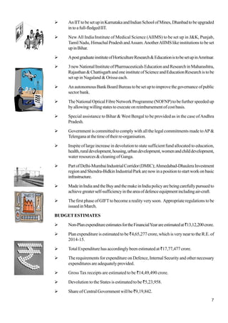 7
AnIITtobesetupinKarnatakaandIndianSchoolofMines,Dhanbadtobeupgraded
intoafull-fledgedIIT.
New All India Institute of Medical Science (AIIMS) to be set up in J&K, Punjab,
Tamil Nadu, Himachal Pradesh andAssam.AnotherAIIMS like institutions to be set
upinBihar.
ApostgraduateinstituteofHorticultureResearch&EducationistobesetupinAmritsar.
3newNationalInstituteofPharmaceuticalsEducationandResearchinMaharashtra,
Rajasthan&ChattisgarhandoneinstituteofScienceandEducationResearchistobe
set up in Nagaland & Orissa each.
AnautonomousBankBoardBureautobesetuptoimprovethegovernanceofpublic
sector bank.
The National Optical Fibre Network Programme (NOFNP) to be further speeded up
byallowingwillingstatestoexecuteonreimbursementofcostbasis.
Special assistance to Bihar & West Bengal to be provided as in the case ofAndhra
Pradesh.
Government is committed to comply with all the legal commitments made toAP&
Telenganaatthetimeoftheirre-organisation.
Inspite of large increase in devolution to state sufficient fund allocated to education,
health,ruraldevelopment,housing,urbandevelopment,womenandchilddevelopment,
water resources & cleaning of Ganga.
PartofDelhi-MumbaiIndustrialCorridor(DMIC);Ahmedabad-DhauleraInvestment
regionandShendra-BidkinIndustrialParkarenowinapositiontostartworkonbasic
infrastructure.
MadeinIndiaandtheBuyandthemakeinIndiapolicyarebeingcarefullypursuedto
achievegreaterself-sufficiencyintheareaofdefenceequipmentincludingair-craft.
The first phase of GIFTto become a reality very soon. Appropriate regulations to be
issuedinMarch.
BUDGETESTIMATES
Non-PlanexpenditureestimatesfortheFinancialYearareestimatedat`13,12,200crore.
Plan expenditure is estimated to be`4,65,277 crore, which is very near to the R.E. of
2014-15.
Total Expenditure has accordingly been estimated at `17,77,477 crore.
The requirements for expenditure on Defence, Internal Security and other necessary
expenditures are adequately provided.
Gross Tax receipts are estimated to be `14,49,490 crore.
Devolution to the States is estimated to be `5,23,958.
Share of Central Government will be `9,19,842.
 