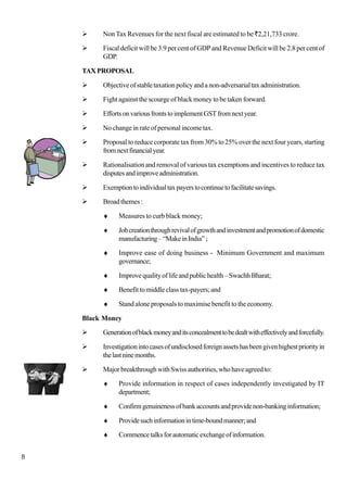 8
NonTax Revenues for the next fiscal are estimated to be `2,21,733 crore.
Fiscal deficit will be 3.9 per cent of GDP and Revenue Deficit will be 2.8 per cent of
GDP.
TAXPROPOSAL
Objectiveofstabletaxationpolicyandanon-adversarialtaxadministration.
Fight against the scourge of black money to be taken forward.
EffortsonvariousfrontstoimplementGSTfromnextyear.
No change in rate of personal income tax.
Proposal to reduce corporate tax from 30% to 25% over the next four years, starting
fromnextfinancialyear.
Rationalisation and removal of various tax exemptions and incentives to reduce tax
disputesandimproveadministration.
Exemptiontoindividualtaxpayerstocontinuetofacilitatesavings.
Broadthemes:
♦ Measures to curb black money;
♦ Jobcreationthroughrevivalofgrowthandinvestmentandpromotionofdomestic
manufacturing–“MakeinIndia”;
♦ Improve ease of doing business - Minimum Government and maximum
governance;
♦ Improvequalityoflifeandpublichealth–SwachhBharat;
♦ Benefit to middle class tax-payers; and
♦ Stand alone proposals to maximise benefit to the economy.
Black Money
Generationofblackmoneyanditsconcealmenttobedealtwitheffectivelyandforcefully.
Investigationintocasesofundisclosedforeignassetshasbeengivenhighestpriorityin
thelastninemonths.
Major breakthrough with Swiss authorities, who have agreed to:
♦ Provide information in respect of cases independently investigated by IT
department;
♦ Confirmgenuinenessofbankaccountsandprovidenon-bankinginformation;
♦ Providesuchinformationintime-boundmanner;and
♦ Commencetalksforautomaticexchangeofinformation.
 