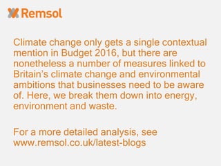 Climate change only gets a single contextual
mention in Budget 2016, but there are
nonetheless a number of measures linked to
Britain’s climate change and environmental
ambitions that businesses need to be aware
of. Here, we break them down into energy,
environment and waste.
For a more detailed analysis, see
www.remsol.co.uk/latest-blogs
 