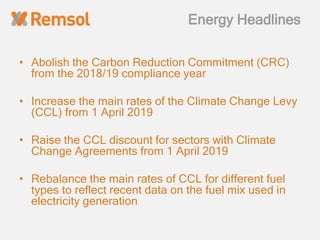 Energy Headlines
• Abolish the Carbon Reduction Commitment (CRC)
from the 2018/19 compliance year
• Increase the main rates of the Climate Change Levy
(CCL) from 1 April 2019
• Raise the CCL discount for sectors with Climate
Change Agreements from 1 April 2019
• Rebalance the main rates of CCL for different fuel
types to reflect recent data on the fuel mix used in
electricity generation
 