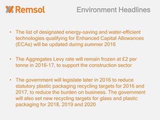 Environment Headlines
• The list of designated energy-saving and water-efficient
technologies qualifying for Enhanced Capital Allowances
(ECAs) will be updated during summer 2016
• The Aggregates Levy rate will remain frozen at £2 per
tonne in 2016-17, to support the construction sector
• The government will legislate later in 2016 to reduce
statutory plastic packaging recycling targets for 2016 and
2017, to reduce the burden on business. The government
will also set new recycling targets for glass and plastic
packaging for 2018, 2019 and 2020
 