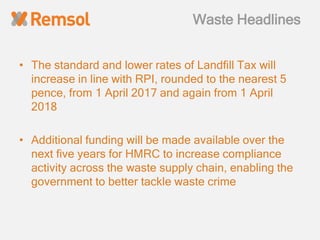 Waste Headlines
• The standard and lower rates of Landfill Tax will
increase in line with RPI, rounded to the nearest 5
pence, from 1 April 2017 and again from 1 April
2018
• Additional funding will be made available over the
next five years for HMRC to increase compliance
activity across the waste supply chain, enabling the
government to better tackle waste crime
 