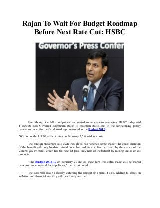 Rajan To Wait For Budget Roadmap
Before Next Rate Cut: HSBC
Even though the fall in oil prices has created some space to ease rates, HSBC today said
it expects RBI Governor Raghuram Rajan to maintain status quo in the forthcoming policy
review and wait for the fiscal roadmap presented in the Budget 2016.
"We do not think RBI will cut rates on February 2," it said in a note.
The foreign brokerage said even though oil has "opened some space", the exact quantum
of the benefit will only be determined once the markets stabilise, and also by the stance of the
Central government, which has till now let pass only half of the benefit by raising duties on oil
products.
"The Budget 2016-17 on February 29 should show how this extra space will be shared
between monetary and fiscal policies," the report noted.
The RBI will also be closely watching the Budget fine print, it said, adding its effect on
inflation and financial stability will be closely watched.
 
