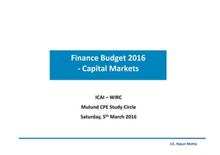 Finance	Budget	2016		
-	Capital	Markets		
CA.	Nipun	Mehta	
ICAI	–	WIRC	
Mulund	CPE	Study	Circle	
Saturday,	5th	March	2016	
 