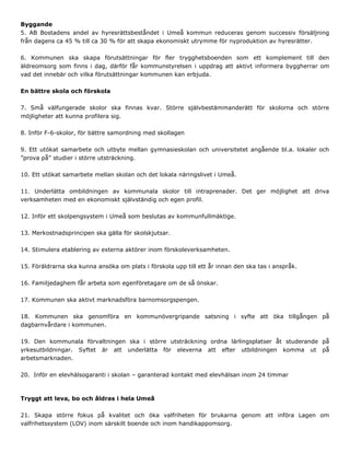 Byggande
5. AB Bostadens andel av hyresrättsbeståndet i Umeå kommun reduceras genom successiv försäljning
från dagens ca 45 % till ca 30 % för att skapa ekonomiskt utrymme för nyproduktion av hyresrätter.
6. Kommunen ska skapa förutsättningar för fler trygghetsboenden som ett komplement till den
äldreomsorg som finns i dag, därför får kommunstyrelsen i uppdrag att aktivt informera byggherrar om
vad det innebär och vilka förutsättningar kommunen kan erbjuda.
En bättre skola och förskola
7. Små välfungerade skolor ska finnas kvar. Större självbestämmanderätt för skolorna och större
möjligheter att kunna profilera sig.
8. Inför F-6-skolor, för bättre samordning med skollagen
9. Ett utökat samarbete och utbyte mellan gymnasieskolan och universitetet angående bl.a. lokaler och
”prova på” studier i större utsträckning.
10. Ett utökat samarbete mellan skolan och det lokala näringslivet i Umeå.
11. Underlätta ombildningen av kommunala skolor till intraprenader. Det ger möjlighet att driva
verksamheten med en ekonomiskt självständig och egen profil.
12. Inför ett skolpengsystem i Umeå som beslutas av kommunfullmäktige.
13. Merkostnadsprincipen ska gälla för skolskjutsar.
14. Stimulera etablering av externa aktörer inom förskoleverksamheten.
15. Föräldrarna ska kunna ansöka om plats i förskola upp till ett år innan den ska tas i anspråk.
16. Familjedaghem får arbeta som egenföretagare om de så önskar.
17. Kommunen ska aktivt marknadsföra barnomsorgspengen.
18. Kommunen ska genomföra en kommunövergripande satsning i syfte att öka tillgången på
dagbarnvårdare i kommunen.
19. Den kommunala förvaltningen ska i större utsträckning ordna lärlingsplatser åt studerande på
yrkesutbildningar. Syftet är att underlätta för eleverna att efter utbildningen komma ut på
arbetsmarknaden.
20. Inför en elevhälsogaranti i skolan – garanterad kontakt med elevhälsan inom 24 timmar
Tryggt att leva, bo och åldras i hela Umeå
21. Skapa större fokus på kvalitet och öka valfriheten för brukarna genom att införa Lagen om
valfrihetssystem (LOV) inom särskilt boende och inom handikappomsorg.
 