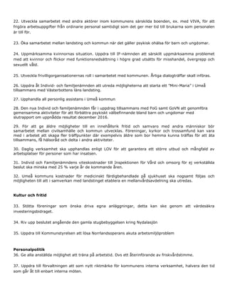 22. Utveckla samarbetet med andra aktörer inom kommunens särskilda boenden, ex. med VIVA, för att
frigöra arbetsuppgifter från ordinarie personal samtidigt som det ger mer tid till brukarna som personalen
är till för.
23. Öka samarbetet mellan landsting och kommun när det gäller psykisk ohälsa för barn och ungdomar.
24. Uppmärksamma kvinnornas situation. Uppdra till IF-nämnden att särskilt uppmärksamma problemet
med att kvinnor och flickor med funktionsnedsättning i högre grad utsätts för misshandel, övergrepp och
sexuellt våld.
25. Utveckla frivilligorganisationernas roll i samarbetet med kommunen. Årliga dialogträffar skall införas.
26. Uppdra åt Individ- och familjenämnden att utreda möjligheterna att starta ett ”Mini-Maria” i Umeå
tillsammans med Västerbottens läns landsting.
27. Upphandla all personlig assistans i Umeå kommun
28. Den nya Individ och familjenämnden får i uppdrag tillsammans med FoG samt GoVN att genomföra
gemensamma aktiviteter för att förbättra psykiskt välbefinnande bland barn och ungdomar med
slutrapport om uppnådda resultat december 2016.
29. För att ge äldre möjligheter till en innehållsrik fritid och samvaro med andra människor bör
samarbetet mellan civilsamhälle och kommun utvecklas. Föreningar, kyrkor och trossamfund kan vara
med i arbetet att skapa fler träffpunkter där exempelvis äldre som bor hemma kunna träffas för att äta
tillsammans, få hälsoråd och delta i andra aktiviteter.
30. Daglig verksamhet ska upphandlas enligt LOV för att garantera ett större utbud och mångfald av
arbetsplatser för personer som har insatsen.
31. Individ och Familjenämndens viteskostnader till Inspektionen för Vård och omsorg för ej verkställda
beslut ska minska med 25 % varje år de kommande åren.
32. Umeå kommuns kostnader för medicinskt färdigbehandlade på sjukhuset ska nogsamt följas och
möjligheten till att i samverkan med landstinget etablera en mellanvårdsavdelning ska utredas.
Kultur och fritid
33. Stötta föreningar som önska driva egna anläggningar, detta kan ske genom att värdesäkra
investeringsbidraget.
34. Riv upp beslutet angående den gamla stugbebyggelsen kring Nydalasjön
35. Uppdra till Kommunstyrelsen att lösa Norrlandsoperans akuta arbetsmiljöproblem
Personalpolitik
36. Ge alla anställda möjlighet att träna på arbetstid. Dvs ett återinförande av friskvårdstimme.
37. Uppdra till förvaltningen att som nytt riktmärke för kommunens interna verksamhet, halvera den tid
som går åt till enbart interna möten.
 