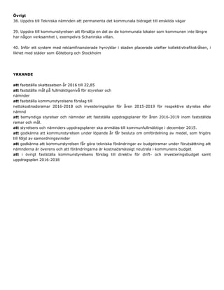 Övrigt
38. Uppdra till Tekniska nämnden att permanenta det kommunala bidraget till enskilda vägar
39. Uppdra till kommunstyrelsen att försälja en del av de kommunala lokaler som kommunen inte längre
har någon verksamhet i, exempelvis Scharinska villan.
40. Inför ett system med reklamfinansierade hyrcyklar i staden placerade utefter kollektivtrafikstråken, i
likhet med städer som Göteborg och Stockholm
YRKANDE
att fastställa skattesatsen år 2016 till 22,85
att fastställa mål på fullmäktigenivå för styrelser och
nämnder
att fastställa kommunstyrelsens förslag till
nettokostnadsramar 2016-2018 och investeringsplan för åren 2015-2019 för respektive styrelse eller
nämnd
att bemyndiga styrelser och nämnder att fastställa uppdragsplaner för åren 2016-2019 inom fastställda
ramar och mål.
att styrelsers och nämnders uppdragsplaner ska anmälas till kommunfullmäktige i december 2015.
att godkänna att kommunstyrelsen under löpande år får besluta om omfördelning av medel, som frigörs
till följd av samordningsvinster
att godkänna att kommunstyrelsen får göra tekniska förändringar av budgetramar under förutsättning att
nämnderna är överens och att förändringarna är kostnadsmässigt neutrala i kommunens budget
att i övrigt fastställa kommunstyrelsens förslag till direktiv för drift- och investeringsbudget samt
uppdragsplan 2016-2018
 