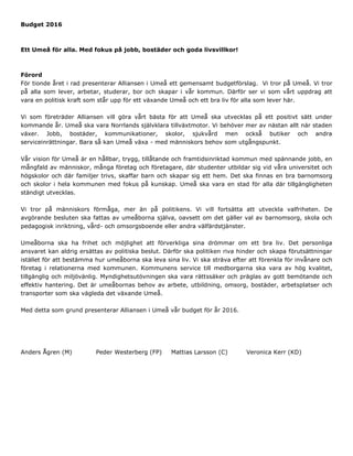 Budget 2016
Ett Umeå för alla. Med fokus på jobb, bostäder och goda livsvillkor!
Förord
För tionde året i rad presenterar Alliansen i Umeå ett gemensamt budgetförslag. Vi tror på Umeå. Vi tror
på alla som lever, arbetar, studerar, bor och skapar i vår kommun. Därför ser vi som vårt uppdrag att
vara en politisk kraft som står upp för ett växande Umeå och ett bra liv för alla som lever här.
Vi som företräder Alliansen vill göra vårt bästa för att Umeå ska utvecklas på ett positivt sätt under
kommande år. Umeå ska vara Norrlands självklara tillväxtmotor. Vi behöver mer av nästan allt när staden
växer. Jobb, bostäder, kommunikationer, skolor, sjukvård men också butiker och andra
serviceinrättningar. Bara så kan Umeå växa - med människors behov som utgångspunkt.
Vår vision för Umeå är en hållbar, trygg, tillåtande och framtidsinriktad kommun med spännande jobb, en
mångfald av människor, många företag och företagare, där studenter utbildar sig vid våra universitet och
högskolor och där familjer trivs, skaffar barn och skapar sig ett hem. Det ska finnas en bra barnomsorg
och skolor i hela kommunen med fokus på kunskap. Umeå ska vara en stad för alla där tillgängligheten
ständigt utvecklas.
Vi tror på människors förmåga, mer än på politikens. Vi vill fortsätta att utveckla valfriheten. De
avgörande besluten ska fattas av umeåborna själva, oavsett om det gäller val av barnomsorg, skola och
pedagogisk inriktning, vård- och omsorgsboende eller andra välfärdstjänster.
Umeåborna ska ha frihet och möjlighet att förverkliga sina drömmar om ett bra liv. Det personliga
ansvaret kan aldrig ersättas av politiska beslut. Därför ska politiken riva hinder och skapa förutsättningar
istället för att bestämma hur umeåborna ska leva sina liv. Vi ska sträva efter att förenkla för invånare och
företag i relationerna med kommunen. Kommunens service till medborgarna ska vara av hög kvalitet,
tillgänglig och miljövänlig. Myndighetsutövningen ska vara rättssäker och präglas av gott bemötande och
effektiv hantering. Det är umeåbornas behov av arbete, utbildning, omsorg, bostäder, arbetsplatser och
transporter som ska vägleda det växande Umeå.
Med detta som grund presenterar Alliansen i Umeå vår budget för år 2016.
Anders Ågren (M) Peder Westerberg (FP) Mattias Larsson (C) Veronica Kerr (KD)
 