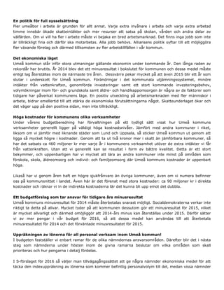 En politik för full sysselsättning
Fler umeåbor i arbete är grunden för allt annat. Varje extra invånare i arbete och varje extra arbetad
timme innebär ökade skatteintäkter och mer resurser att satsa på skolan, vården och andra delar av
välfärden. Om vi vill ha fler i arbete måste vi bejaka en bred arbetsmarknad. Det finns inga jobb som inte
är tillräckligt fina och därför ska motarbetas. Alla jobb behövs. Alliansens politik syftar till att möjliggöra
fler växande företag och därmed tillkomsten av fler arbetstillfällen i vår kommun.
Det ekonomiska läget
Umeå kommun står inför stora utmaningar gällande ekonomin under kommande år. Den långa raden av
rekordår har brutits. År 2014 blev det ett minusresultat i bokslutet för kommunen och dessa medel måste
enligt lag återställas inom de närmaste tre åren. Dessvärre pekar mycket på att även 2015 blir ett år som
slutar i underskott för Umeå kommun. Förändringar i det kommunala utjämningssystemet, mindre
intäkter från vattenkraften, genomförda investeringar samt ett stort kommande investeringsbehov,
volymökningar inom för- och grundskola samt äldre- och handikappomsorgen är några av de faktorer som
tidigare har påverkat kommunens läge. En positiv utveckling på arbetsmarknaden med fler människor i
arbete, bidrar emellertid till att stärka de ekonomiska förutsättningarna något. Skatteunderlaget ökar och
det väger upp på den positiva sidan, men inte tillräckligt.
Höga kostnader för kommunens olika verksamheter
Under vårens budgetberedning har förvaltningen på ett tydligt sätt visat hur Umeå kommuns
verksamheter generellt ligger på väldigt höga kostnadsnivåer. Jämfört med andra kommuner i riket,
liksom om vi jämför med liknande städer som Lund och Uppsala, så sticker Umeå kommun ut genom att
ligga så mycket högre i kostnader. Genom att ta ut två kronor mer i skatt än jämförbara kommuner, så
har det satsats ca 460 miljoner kr mer varje år i kommunens verksamhet utöver de extra intäkter vi får
från vattenkraften. Utan att vi generellt kan se resultat i form av bättre kvalitet. Detta är ett stort
bekymmer, och uppenbarligen har vi mycket att lära av andra kommuner inte minst på områden som
förskola, skola, äldreomsorg och individ- och familjeomsorg där Umeå kommuns kostnader är uppenbart
höga.
Likaså har vi genom åren haft en högre sjukfrånvaro än övriga kommuner, även om vi numera befinner
oss på kommunsnittet i landet. Även här är det förenat med stora kostnader: ca 90 miljoner kr i direkta
kostnader och räknar vi in de indirekta kostnaderna lär det kunna bli upp emot det dubbla.
Ett budgetförslag som tar ansvar för tidigare års minusresultat
Umeå kommuns minusresultat för 2014 måste återbetalas snarast möjligt. Socialdemokraterna verkar inte
riktigt ta detta på allvar. Mycket tyder på att kommunen dessutom gör ett minusresultat för 2015, vilket
är mycket allvarligt och därmed omöjliggör att 2014-års minus kan återställas under 2015. Därför sätter
vi av mer pengar i vår budget för 2016, så att dessa medel kan användas till att återbetala
minusresultatet för 2014 och det förväntade minusresultatet för 2015.
Uppräkningen av lönerna för all personal verksam inom Umeå kommun!
I budgeten fastställer vi enbart ramar för de olika nämndernas ansvarsområden. Därefter blir det i nästa
steg som nämnderna under hösten inom de givna ramarna beslutar om vilka områden som skall
prioriteras och hur pengarna i detalj fördelas.
I S-förslaget för 2016 så väljer man tillvägagångssättet att ge några nämnder ekonomiska medel för att
täcka den indexuppräkning av lönerna som kommer befintlig personalvolym till del, medan vissa nämnder
 