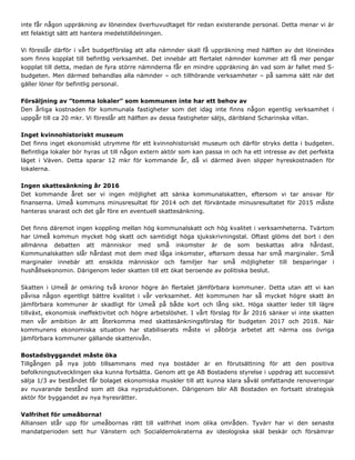 inte får någon uppräkning av löneindex överhuvudtaget för redan existerande personal. Detta menar vi är
ett felaktigt sätt att hantera medelstilldelningen.
Vi föreslår därför i vårt budgetförslag att alla nämnder skall få uppräkning med hälften av det löneindex
som finns kopplat till befintlig verksamhet. Det innebär att flertalet nämnder kommer att få mer pengar
kopplat till detta, medan de fyra större nämnderna får en mindre uppräkning än vad som är fallet med S-
budgeten. Men därmed behandlas alla nämnder – och tillhörande verksamheter – på samma sätt när det
gäller löner för befintlig personal.
Försäljning av ”tomma lokaler” som kommunen inte har ett behov av
Den årliga kostnaden för kommunala fastigheter som det idag inte finns någon egentlig verksamhet i
uppgår till ca 20 mkr. Vi föreslår att hälften av dessa fastigheter säljs, däribland Scharinska villan.
Inget kvinnohistoriskt museum
Det finns inget ekonomiskt utrymme för ett kvinnohistoriskt museum och därför stryks detta i budgeten.
Befintliga lokaler bör hyras ut till någon extern aktör som kan passa in och ha ett intresse av det perfekta
läget i Väven. Detta sparar 12 mkr för kommande år, då vi därmed även slipper hyreskostnaden för
lokalerna.
Ingen skattesänkning år 2016
Det kommande året ser vi ingen möjlighet att sänka kommunalskatten, eftersom vi tar ansvar för
finanserna. Umeå kommuns minusresultat för 2014 och det förväntade minusresultatet för 2015 måste
hanteras snarast och det går före en eventuell skattesänkning.
Det finns däremot ingen koppling mellan hög kommunalskatt och hög kvalitet i verksamheterna. Tvärtom
har Umeå kommun mycket hög skatt och samtidigt höga sjukskrivningstal. Oftast glöms det bort i den
allmänna debatten att människor med små inkomster är de som beskattas allra hårdast.
Kommunalskatten slår hårdast mot dem med låga inkomster, eftersom dessa har små marginaler. Små
marginaler innebär att enskilda människor och familjer har små möjligheter till besparingar i
hushållsekonomin. Därigenom leder skatten till ett ökat beroende av politiska beslut.
Skatten i Umeå är omkring två kronor högre än flertalet jämförbara kommuner. Detta utan att vi kan
påvisa någon egentligt bättre kvalitet i vår verksamhet. Att kommunen har så mycket högre skatt än
jämförbara kommuner är skadligt för Umeå på både kort och lång sikt. Höga skatter leder till lägre
tillväxt, ekonomisk ineffektivitet och högre arbetslöshet. I vårt förslag för år 2016 sänker vi inte skatten
men vår ambition är att återkomma med skattesänkningsförslag för budgeten 2017 och 2018. När
kommunens ekonomiska situation har stabiliserats måste vi påbörja arbetet att närma oss övriga
jämförbara kommuner gällande skattenivån.
Bostadsbyggandet måste öka
Tillgången på nya jobb tillsammans med nya bostäder är en förutsättning för att den positiva
befolkningsutvecklingen ska kunna fortsätta. Genom att ge AB Bostadens styrelse i uppdrag att successivt
sälja 1/3 av beståndet får bolaget ekonomiska muskler till att kunna klara såväl omfattande renoveringar
av nuvarande bestånd som att öka nyproduktionen. Därigenom blir AB Bostaden en fortsatt strategisk
aktör för byggandet av nya hyresrätter.
Valfrihet för umeåborna!
Alliansen står upp för umeåbornas rätt till valfrihet inom olika områden. Tyvärr har vi den senaste
mandatperioden sett hur Vänstern och Socialdemokraterna av ideologiska skäl beskär och försämrar
 
