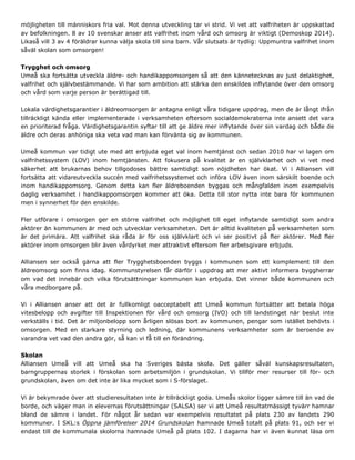 möjligheten till människors fria val. Mot denna utveckling tar vi strid. Vi vet att valfriheten är uppskattad
av befolkningen. 8 av 10 svenskar anser att valfrihet inom vård och omsorg är viktigt (Demoskop 2014).
Likaså vill 3 av 4 föräldrar kunna välja skola till sina barn. Vår slutsats är tydlig: Uppmuntra valfrihet inom
såväl skolan som omsorgen!
Trygghet och omsorg
Umeå ska fortsätta utveckla äldre- och handikappomsorgen så att den kännetecknas av just delaktighet,
valfrihet och självbestämmande. Vi har som ambition att stärka den enskildes inflytande över den omsorg
och vård som varje person är berättigad till.
Lokala värdighetsgarantier i äldreomsorgen är antagna enligt våra tidigare uppdrag, men de är långt ifrån
tillräckligt kända eller implementerade i verksamheten eftersom socialdemokraterna inte ansett det vara
en prioriterad fråga. Värdighetsgarantin syftar till att ge äldre mer inflytande över sin vardag och både de
äldre och deras anhöriga ska veta vad man kan förvänta sig av kommunen.
Umeå kommun var tidigt ute med att erbjuda eget val inom hemtjänst och sedan 2010 har vi lagen om
valfrihetssystem (LOV) inom hemtjänsten. Att fokusera på kvalitet är en självklarhet och vi vet med
säkerhet att brukarnas behov tillgodoses bättre samtidigt som nöjdheten har ökat. Vi i Alliansen vill
fortsätta att vidareutveckla succén med valfrihetssystemet och införa LOV även inom särskilt boende och
inom handikappomsorg. Genom detta kan fler äldreboenden byggas och mångfalden inom exempelvis
daglig verksamhet i handikappomsorgen kommer att öka. Detta till stor nytta inte bara för kommunen
men i synnerhet för den enskilde.
Fler utförare i omsorgen ger en större valfrihet och möjlighet till eget inflytande samtidigt som andra
aktörer än kommunen är med och utvecklar verksamheten. Det är alltid kvaliteten på verksamheten som
är det primära. Att valfrihet ska råda är för oss självklart och vi ser positivt på fler aktörer. Med fler
aktörer inom omsorgen blir även vårdyrket mer attraktivt eftersom fler arbetsgivare erbjuds.
Alliansen ser också gärna att fler Trygghetsboenden byggs i kommunen som ett komplement till den
äldreomsorg som finns idag. Kommunstyrelsen får därför i uppdrag att mer aktivt informera byggherrar
om vad det innebär och vilka förutsättningar kommunen kan erbjuda. Det vinner både kommunen och
våra medborgare på.
Vi i Alliansen anser att det är fullkomligt oacceptabelt att Umeå kommun fortsätter att betala höga
vitesbelopp och avgifter till Inspektionen för vård och omsorg (IVO) och till landstinget när beslut inte
verkställs i tid. Det är miljonbelopp som årligen slösas bort av kommunen, pengar som istället behövts i
omsorgen. Med en starkare styrning och ledning, där kommunens verksamheter som är beroende av
varandra vet vad den andra gör, så kan vi få till en förändring.
Skolan
Alliansen Umeå vill att Umeå ska ha Sveriges bästa skola. Det gäller såväl kunskapsresultaten,
barngruppernas storlek i förskolan som arbetsmiljön i grundskolan. Vi tillför mer resurser till för- och
grundskolan, även om det inte är lika mycket som i S-förslaget.
Vi är bekymrade över att studieresultaten inte är tillräckligt goda. Umeås skolor ligger sämre till än vad de
borde, och väger man in elevernas förutsättningar (SALSA) ser vi att Umeå resultatmässigt tyvärr hamnar
bland de sämre i landet. För något år sedan var exempelvis resultatet på plats 230 av landets 290
kommuner. I SKL:s Öppna jämförelser 2014 Grundskolan hamnade Umeå totalt på plats 91, och ser vi
endast till de kommunala skolorna hamnade Umeå på plats 102. I dagarna har vi även kunnat läsa om
 