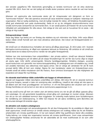 den senaste uppgifterna från Skolverkets genomgång av landets kommuner och de olika skolornas
resultat från 2014. Även här var det tydligt att Umeås skolor presterar sämre resultat än vad man borde
göra.
Alliansen vill uppmuntra alla kommunala skolor att bli intraprenader och därigenom en form av
”kommunala friskolor”. Men det operativa ansvaret på varje skolenhet skapas en tydlighet i ledarskap och
organisation. Med en tydlig skolledning, med ett tydligt mandat för rektor, så förbättras förutsättningarna
såväl god arbetsmiljö som goda studieresultat. Detta är en av de viktigaste strukturreformerna inom
Umeås kommunala verksamhet de kommande åren. Vi ser också positivt på friskolor för att kunna främja
mångfald och valmöjligheter för våra elever. Det viktiga är inte vem som är huvudman för en skola – det
viktiga är hög kvalitet.
Entreprenörskap i Umeå
Varje dag fattas nya beslut om var företag ska etablera sig och människor ska flytta. Inför varje sådant
beslut måste Umeå framstå som det mest attraktiva alternativet. Det kräver att företagsklimatetet är i
världsklass.
Att Umeå som en tillväxtkommun fortsätter att hamna på dåliga placeringar, år 2014 plats 124 i Svenskt
Näringslivs kommunranking, är något som signalerar behovet av förändring. Vår ambition är att Umeå ska
rankas bland de tio bästa kommunerna i landet när det gäller företagsklimat.
Politiker kan inte kommendera fram arbetstillfällen i den privata sektorn. Umeå kan däremot förbättra
villkoren för företagarna och bli bättre på att skapa förutsättningar för att fler ska kunna våga ta steget
att starta eget. Inför därför utmaningsrätt, förkorta handläggningstider, förbättra dialogen, avveckla
osund konkurrens och genomför mer konkurrensupphandling. En arbetsgivare som vill etablera sig i Umeå
och anställa människor ska välkomnas med öppna armar. Det är viktigt att väntetiden för att få mark
anvisad därför hålls så kort som möjligt. Öppna för mer handelsytor väster om Ersboda/Green-zone.
Fortsätt också att stötta inkubatorer som Bic Factory. Även Uminova Sciencepark har alla möjligheter att
expandera och skapa fler nya företag.
En växande stad behöver både underhålla och bygga ut infrastrukturen
Vägnät och byggnader måste naturligtvis underhållas och vårdas. Allt krävs för att en växande kommun
ska kunna fungera, oavsett vi talar om snöröjning eller renhållning. Likaså är det viktigt att inte spara in
på sådant som det mest grundläggande i en kommun. Vi vill inte återuppleva den situation som var när
förslag framfördes om att ta bort en stor del av kommunens papperskorgar m.m.
Alla ska också kunna gå hem om natten utan att behöva känna oro när de går på dåligt upplysta gång-
och cykelvägar. En väl genomtänkt ljussättning utmed gång och cykelvägar är mycket viktigt. Alliansen
tror att en ren och välstädad kommun ökar tryggheten. En ordentlig insats behövs även fortsättningsvis
för renhållning och klottersanering. Vi tillför två miljoner för att säkra renhållning samt återinföra det
kommunala bidraget till enskilda vägar.
En attraktiv och modern arbetsgivare
Bildandet av intraprenader och personalkooperativ för att öka frihetsgraden för de anställda är något som
skall uppmuntras. Umeå kommun är Umeås största arbetsgivare och krafttag måste tas för att förbättra
arbetsmiljön och minska sjukfrånvaron. Vi har som bekant alltför hög sjukfrånvaro bland våra anställda.
Tydlig ledning i en rimligt stor organisation kommer att minska sjukfrånvaron. Inom vissa verksamheter
kan arbetsuppgifter fördelas annorlunda för att säkerställa att de mest kvalificerade är de som utför
arbetsuppgifterna.
 