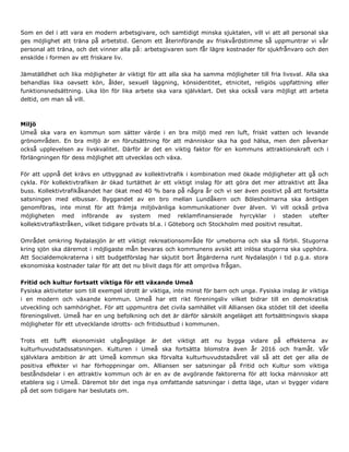 Som en del i att vara en modern arbetsgivare, och samtidigt minska sjuktalen, vill vi att all personal ska
ges möjlighet att träna på arbetstid. Genom ett återinförande av friskvårdstimme så uppmuntrar vi vår
personal att träna, och det vinner alla på: arbetsgivaren som får lägre kostnader för sjukfrånvaro och den
enskilde i formen av ett friskare liv.
Jämställdhet och lika möjligheter är viktigt för att alla ska ha samma möjligheter till fria livsval. Alla ska
behandlas lika oavsett kön, ålder, sexuell läggning, könsidentitet, etnicitet, religiös uppfattning eller
funktionsnedsättning. Lika lön för lika arbete ska vara självklart. Det ska också vara möjligt att arbeta
deltid, om man så vill.
Miljö
Umeå ska vara en kommun som sätter värde i en bra miljö med ren luft, friskt vatten och levande
grönområden. En bra miljö är en förutsättning för att människor ska ha god hälsa, men den påverkar
också upplevelsen av livskvalitet. Därför är det en viktig faktor för en kommuns attraktionskraft och i
förlängningen för dess möjlighet att utvecklas och växa.
För att uppnå det krävs en utbyggnad av kollektivtrafik i kombination med ökade möjligheter att gå och
cykla. För kollektivtrafiken är ökad turtäthet är ett viktigt inslag för att göra det mer attraktivt att åka
buss. Kollektivtrafikåkandet har ökat med 40 % bara på några år och vi ser även positivt på att fortsätta
satsningen med elbussar. Byggandet av en bro mellan Lundåkern och Bölesholmarna ska äntligen
genomföras, inte minst för att främja miljövänliga kommunikationer över älven. Vi vill också pröva
möjligheten med införande av system med reklamfinansierade hyrcyklar i staden utefter
kollektivtrafikstråken, vilket tidigare prövats bl.a. i Göteborg och Stockholm med positivt resultat.
Området omkring Nydalasjön är ett viktigt rekreationsområde för umeborna och ska så förbli. Stugorna
kring sjön ska däremot i möjligaste mån bevaras och kommunens avsikt att inlösa stugorna ska upphöra.
Att Socialdemokraterna i sitt budgetförslag har skjutit bort åtgärderna runt Nydalasjön i tid p.g.a. stora
ekonomiska kostnader talar för att det nu blivit dags för att ompröva frågan.
Fritid och kultur fortsatt viktiga för ett växande Umeå
Fysiska aktiviteter som till exempel idrott är viktiga, inte minst för barn och unga. Fysiska inslag är viktiga
i en modern och växande kommun. Umeå har ett rikt föreningsliv vilket bidrar till en demokratisk
utveckling och samhörighet. För att uppmuntra det civila samhället vill Alliansen öka stödet till det ideella
föreningslivet. Umeå har en ung befolkning och det är därför särskilt angeläget att fortsättningsvis skapa
möjligheter för ett utvecklande idrotts- och fritidsutbud i kommunen.
Trots ett tufft ekonomiskt utgångsläge är det viktigt att nu bygga vidare på effekterna av
kulturhuvudstadssatsningen. Kulturen i Umeå ska fortsätta blomstra även år 2016 och framåt. Vår
självklara ambition är att Umeå kommun ska förvalta kulturhuvudstadsåret väl så att det ger alla de
positiva effekter vi har förhoppningar om. Alliansen ser satsningar på Fritid och Kultur som viktiga
beståndsdelar i en attraktiv kommun och är en av de avgörande faktorerna för att locka människor att
etablera sig i Umeå. Däremot blir det inga nya omfattande satsningar i detta läge, utan vi bygger vidare
på det som tidigare har beslutats om.
 