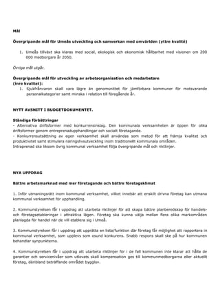 Mål
Övergripande mål för Umeås utveckling och samverkan med omvärlden (yttre kvalité)
1. Umeås tillväxt ska klaras med social, ekologisk och ekonomisk hållbarhet med visionen om 200
000 medborgare år 2050.
Övriga mål utgår.
Övergripande mål för utveckling av arbetsorganisation och medarbetare
(inre kvalitet):
1. Sjukfrånvaron skall vara lägre än genomsnittet för jämförbara kommuner för motsvarande
personalkategorier samt minska i relation till föregående år.
NYTT AVSNITT I BUDGETDOKUMENTET.
Ständiga förbättringar
- Alternativa driftsformer med konkurrensinslag. Den kommunala verksamheten är öppen för olika
driftsformer genom entreprenadupphandlingar och socialt företagande.
- Konkurrensutsättning av egen verksamhet skall användas som metod för att främja kvalitet och
produktivitet samt stimulera näringslivsutveckling inom traditionellt kommunala områden.
Intraprenad ska liksom övrig kommunal verksamhet följa övergripande mål och riktlinjer.
NYA UPPDRAG
Bättre arbetsmarknad med mer företagande och bättre företagsklimat
1. Inför utmaningsrätt inom kommunal verksamhet, vilket innebär att enskilt drivna företag kan utmana
kommunal verksamhet för upphandling.
2. Kommunstyrelsen får i uppdrag att utarbeta riktlinjer för att skapa bättre planberedskap för handels-
och företagsetableringar i attraktiva lägen. Företag ska kunna välja mellan flera olika markområden
planlagda för handel när de vill etablera sig i Umeå.
3. Kommunstyrelsen får i uppdrag att upprätta en lista/funktion där företag får möjlighet att rapportera in
kommunal verksamhet, som upplevs som osund konkurens. Snabb respons skall ske på hur kommunen
behandlar synpunkterna.
4. Kommunstyrelsen får i uppdrag att utarbeta riktlinjer för i de fall kommunen inte klarar att hålla de
garantier och servicenivåer som utlovats skall kompensation ges till kommunmedborgarna eller aktuellt
företag, däribland beträffande området bygglov.
 