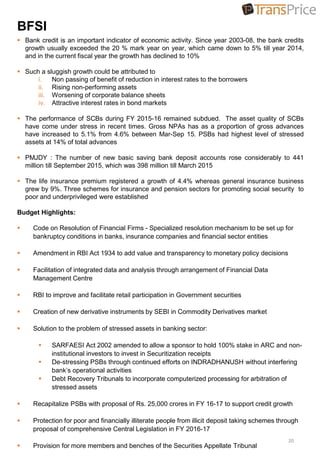BFSI
 Bank credit is an important indicator of economic activity. Since year 2003-08, the bank credits
growth usually exceeded the 20 % mark year on year, which came down to 5% till year 2014,
and in the current fiscal year the growth has declined to 10%
 Such a sluggish growth could be attributed to
i. Non passing of benefit of reduction in interest rates to the borrowers
ii. Rising non-performing assets
iii. Worsening of corporate balance sheets
iv. Attractive interest rates in bond markets
 The performance of SCBs during FY 2015-16 remained subdued. The asset quality of SCBs
have come under stress in recent times. Gross NPAs has as a proportion of gross advances
have increased to 5.1% from 4.6% between Mar-Sep 15. PSBs had highest level of stressed
assets at 14% of total advances
 PMJDY : The number of new basic saving bank deposit accounts rose considerably to 441
million till September 2015, which was 398 million till March 2015
 The life insurance premium registered a growth of 4.4% whereas general insurance business
grew by 9%. Three schemes for insurance and pension sectors for promoting social security to
poor and underprivileged were established
Budget Highlights:
 Code on Resolution of Financial Firms - Specialized resolution mechanism to be set up for
bankruptcy conditions in banks, insurance companies and financial sector entities
 Amendment in RBI Act 1934 to add value and transparency to monetary policy decisions
 Facilitation of integrated data and analysis through arrangement of Financial Data
Management Centre
 RBI to improve and facilitate retail participation in Government securities
 Creation of new derivative instruments by SEBI in Commodity Derivatives market
 Solution to the problem of stressed assets in banking sector:
 SARFAESI Act 2002 amended to allow a sponsor to hold 100% stake in ARC and non-
institutional investors to invest in Securitization receipts
 De-stressing PSBs through continued efforts on INDRADHANUSH without interfering
bank’s operational activities
 Debt Recovery Tribunals to incorporate computerized processing for arbitration of
stressed assets
 Recapitalize PSBs with proposal of Rs. 25,000 crores in FY 16-17 to support credit growth
 Protection for poor and financially illiterate people from illicit deposit taking schemes through
proposal of comprehensive Central Legislation in FY 2016-17
 Provision for more members and benches of the Securities Appellate Tribunal
20
 