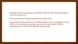 • Passage of the Constitution Amendment Bill for GST and the progress
for its introduction
• Demonetisation of high denomination bank notes
• Enactment of the Insolvency and Bankruptcy Code; amendment to the
RBI Act for inflation targeting; enactment of the Aadhar bill for
disbursement of financial subsidies and benefits
 