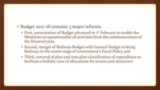 • Budget 2017-18 contains 3 major reforms.
• First, presentation of Budget advanced to 1st February to enable the
Ministries to operationalise all activities from the commencement of
the financial year.
• Second, merger of Railways Budget with General Budget to bring
Railways to the centre stage of Government’s Fiscal Policy and
• Third, removal of plan and non-plan classification of expenditure to
facilitate a holistic view of allocations for sectors and ministries
 