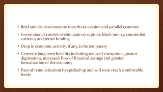 • Bold and decisive measure to curb tax evasion and parallel economy
• Government’s resolve to eliminate corruption, black money, counterfeit
currency and terror funding
• Drop in economic activity, if any, to be temporary
• Generate long term benefits including reduced corruption, greater
digitisation, increased flow of financial savings and greater
formalisation of the economy
• Pace of remonetisation has picked up and will soon reach comfortable
levels
 