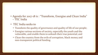 • Agenda for 2017-18 is : “Transform, Energise and Clean India”
– TEC India
• TEC India seeks to
• Transform the quality of governance and quality of life of our people;
• Energise various sections of society, especially the youth and the
vulnerable, and enable them to unleash their true potential; and
• Clean the country from the evils of corruption, black money and
non-transparent political funding
 