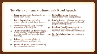 Ten distinct themes to foster this Broad Agenda
1. Farmers : committed to double the
income in 5 years;
2. Rural Population : providing
employment & basic infrastructure;
3. Youth : energising them through
education, skills and jobs;
4. The Poor and the Underprivileged :
strengthening the systems of social
security, health care and affordable
housing;
5. Infrastructure: for efficiency,
productivity and quality of life;
6. Financial Sector : growth & stability
by stronger institutions;
7. Digital Economy : for speed,
accountability and transparency;
8. Public Service : effective governance
and efficient service delivery through
people’s participation;
9. Prudent Fiscal Management: to
ensure optimal deployment of
resources and preserve fiscal stability;
10. Tax Administration: honouring the
honest.
 