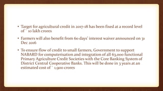 • Target for agricultural credit in 2017-18 has been fixed at a record level
of ` 10 lakh crores
• Farmers will also benefit from 60 days’ interest waiver announced on 31
Dec 2016
• To ensure flow of credit to small farmers, Government to support
NABARD for computerisation and integration of all 63,000 functional
Primary Agriculture Credit Societies with the Core Banking System of
District Central Cooperative Banks. This will be done in 3 years at an
estimated cost of ` 1,900 crores
 