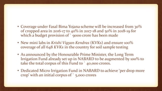 • Coverage under Fasal Bima Yojana scheme will be increased from 30%
of cropped area in 2016-17 to 40% in 2017-18 and 50% in 2018-19 for
which a budget provision of ` 9000 crore has been made
• New mini labs in Krishi Vigyan Kendras (KVKs) and ensure 100%
coverage of all 648 KVKs in the country for soil sample testing
• As announced by the Honourable Prime Minister, the Long Term
Irrigation Fund already set up in NABARD to be augmented by 100% to
take the total corpus of this Fund to ` 40,000 crores.
• Dedicated Micro Irrigation Fund in NABARD to achieve ‘per drop more
crop’ with an initial corpus of ` 5,000 crores
 