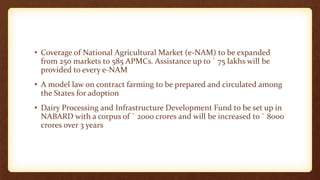 • Coverage of National Agricultural Market (e-NAM) to be expanded
from 250 markets to 585 APMCs. Assistance up to ` 75 lakhs will be
provided to every e-NAM
• A model law on contract farming to be prepared and circulated among
the States for adoption
• Dairy Processing and Infrastructure Development Fund to be set up in
NABARD with a corpus of ` 2000 crores and will be increased to ` 8000
crores over 3 years
 