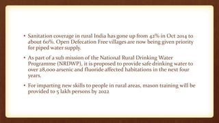 • Sanitation coverage in rural India has gone up from 42% in Oct 2014 to
about 60%. Open Defecation Free villages are now being given priority
for piped water supply.
• As part of a sub mission of the National Rural Drinking Water
Programme (NRDWP), it is proposed to provide safe drinking water to
over 28,000 arsenic and fluoride affected habitations in the next four
years.
• For imparting new skills to people in rural areas, mason training will be
provided to 5 lakh persons by 2022
 