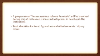 • A programme of “human resource reforms for results” will be launched
during 2017-18 for human resources development in Panchayati Raj
Institutions
• Total allocation for Rural, Agriculture and Allied sectors is ` 187223
crores
 