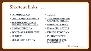• INTRODUCTION
• CHALLENGES IN 2017-18
• TRANSFORMATIONAL
REFORMS IN LAST YEAR
• DEMONITISATION
• ROADMAP & PRIORITIES
• FARMERS
• RURAL POPULATION
• YOUTH
• THE POOR AND THE
UNDERPRIVILEGED
• INFRASTRUCTURE
• FINANCIAL SECTOR
• DIGITAL ECONOMY
• PUBLIC SERVICE
• PRUDENT FISCAL
MANAGEMENT
Shortcut links . . .
Continue . . . .
 