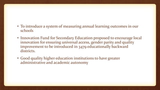 • To introduce a system of measuring annual learning outcomes in our
schools
• Innovation Fund for Secondary Education proposed to encourage local
innovation for ensuring universal access, gender parity and quality
improvement to be introduced in 3479 educationally backward
districts.
• Good quality higher education institutions to have greater
administrative and academic autonomy
 