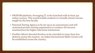 • SWAYAM platform, leveraging IT, to be launched with at least 350
online courses. This would enable students to virtually attend courses
taught by the best faculty
• National Testing Agency to be set-up as an autonomous and self-
sustained premier testing organisation to conduct all entrance
examinations for higher education institutions
• Pradhan Mantri Kaushal Kendras to be extended to more than 600
districts across the country. 100 India International Skills Centres will
be established across the country.
 