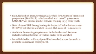 • Skill Acquisition and Knowledge Awareness for Livelihood Promotion
programme (SANKALP) to be launched at a cost of ` 4000 crores.
SANKALP will provide market relevant training to 3.5 crore youth
• Next phase of Skill Strengthening for Industrial Value Enhancement
(STRIVE) will also be launched in 2017-18 at a cost of ` 2,200 crores
• A scheme for creating employment in the leather and footwear
industries along the lines in Textiles Sector to be launched
• Incredible India 2.0 Campaign will be launched across the world to
promote tourism and employment.
 